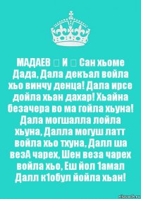 МАДАЕВ ❤ И ❤ Сан хьоме Дада, Дала декъал войла хьо винчу денца! Дала ирсе дойла хьан дахар! Хьайна безачера во ма гойла хьуна! Дала могшалла лойла хьуна, Далла могуш латт войла хьо тхуна, Далл ша везА чарех, Шен веза чарех войла хьо, Еш йол 1амал Далл к1обул йойла хьан!