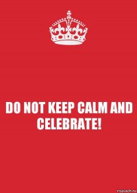 DO NOT KEEP CALM AND CELEBRATE!