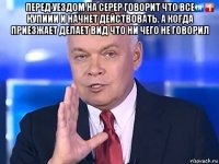 перед уездом на серер говорит что все купиии и начнет действовать. а когда приезжает делает вид что ни чего не говорил 