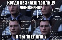 когда не знаеш тоблицу умножение и ты 1нет или 2