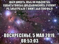 цбёя шювть, юьб ок кцбёквтьб ешбитътвюеьб цвбдьюакенкеб, ечлюит рб ъкья рбъзо т вюит ъьк ёвюфьэ! воскресенье, 5 мая 2019, 08:53:03