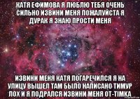 катя ефимова я люблю тебя очень сильно извини меня пожалуйста я дурак я знаю прости меня извини меня катя погаречился я на улицу вышел там было написано тимур лох и я подрался извини меня от-timka