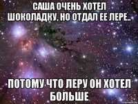 саша очень хотел шоколадку, но отдал ее лере.. потому что леру он хотел больше