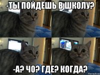 -ты пойдёшь в школу? -а? чо? где? когда?