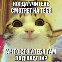 когда учитель смотрет на тебя а что єто у тебя там под партой?