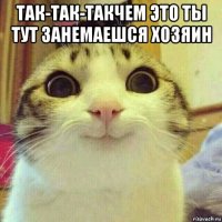 так-так-такчем это ты тут занемаешся хозяин 