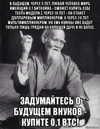 в будущем, через 5 лет, любой человек мира, имеющий 0,1 биткойна - сможет купить себе теслу модели z, через 10 лет - он станет долларовым миллионером, а через 20 лет мультимиллионером. но ему нужны уже будут только лишь грядки на хорошей даче и не более. задумайтесь о будущем внуков - купите 0,1 btc!