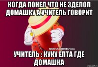 когда понел что не зделол домашку а учитель говорит учитель : куку епта где домашка