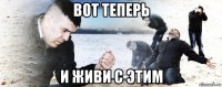 вот теперь и живи с этим