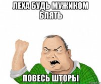 леха будь мужиком блять повесь шторы