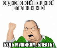 сиди со своей женщиной в поликлинике! будь мужиком, блеать!