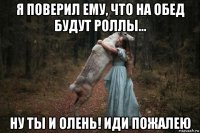 я поверил ему, что на обед будут роллы... ну ты и олень! иди пожалею