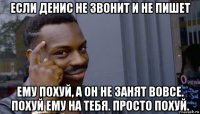 если денис не звонит и не пишет ему похуй, а он не занят вовсе. похуй ему на тебя. просто похуй.