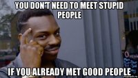 you don't need to meet stupid people if you already met good people