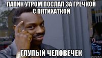 папик утром послал за гречкой с пятихаткой глупый человечек