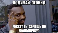 подумай, леонид может ты хочешь по ебальничку?