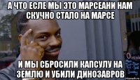 а что есле мы это марсеани нам скучно стало на марсе и мы сбросили капсулу на землю и убили динозавров