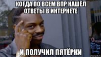 когда по всем впр нашёл ответы в интернете и получил пятёрки