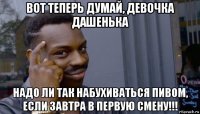 вот теперь думай, девочка дашенька надо ли так набухиваться пивом, если завтра в первую смену!!!