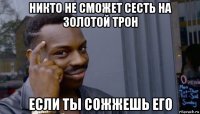 никто не сможет сесть на золотой трон если ты сожжешь его