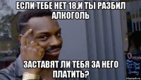 если тебе нет 18,и ты разбил алкоголь заставят ли тебя за него платить?