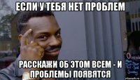 если у тебя нет проблем расскажи об этом всем - и проблемы появятся