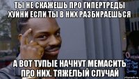 ты не скажешь про гипертреды хуйни если ты в них разбираешься а вот тупые начнут мемасить про них. тяжелый случай