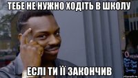 тебе не нужно ходіть в школу еслі ти її закончив