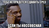 тебе не придется сдавать срез если ты коссовская