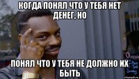 когда понял что у тебя нет денег, но понял что у тебя не должно их быть