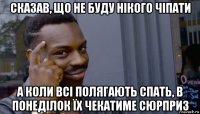 сказав, що не буду нікого чіпати а коли всі полягають спать, в понеділок їх чекатиме сюрприз