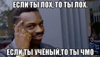 если ты лох, то ты лох. если ты учёный,то ты чмо