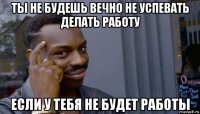 ты не будешь вечно не успевать делать работу если у тебя не будет работы