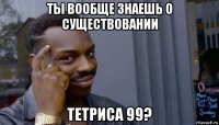 ты вообще знаешь о существовании тетриса 99?