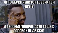 чё то вески чешутся говорит он другу а просебя говорит даун воще с головой не дружит