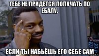 тебе не придется получать по ебалу, если ты набьёшь его себе сам