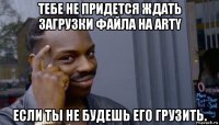 тебе не придется ждать загрузки файла на arty если ты не будешь его грузить.