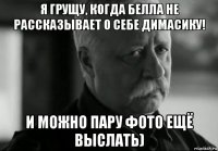 я грущу, когда белла не рассказывает о себе димасику! и можно пару фото ещё выслать)