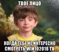 твое лицо когда тебе не интересно смотреть win102018 tv