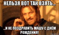 нельзя вот так взять... ...и не поздравить машу с днём рождения!