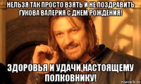 нельзя так просто взять и не поздравить гукова валерия с днем рождения! здоровья и удачи настоящему полковнику!