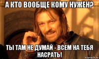 а кто вообще кому нужен? ты там не думай - всем на тебя насрать!