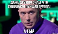 даже дружко знает что cheburash лучшая группа! а ты?