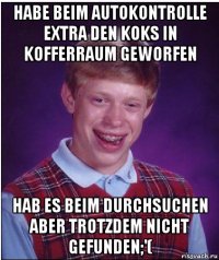 habe beim autokontrolle extra den koks in kofferraum geworfen hab es beim durchsuchen aber trotzdem nicht gefunden;'(