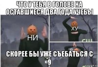 что у тебя в голове на оставшиеся два года учебы скорее бы уже съебаться с 9