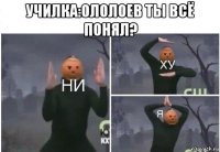 училка:ололоев ты всё понял? 