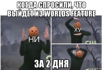 когда спросили, что выйдет из worlds feature за 2 дня