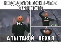 когда друг спросил - что у тебя нового а ты такой... не ху я