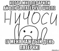 когда мне подарили айфон за пятёрку в школе (у меня каждый день пятёрки)