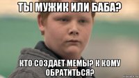 ты мужик или баба? кто создает мемы? к кому обратиться?